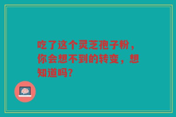 吃了这个灵芝孢子粉,你会想不到的转变,想知道吗? 吃了这个灵芝孢子粉,你会想不到的转变,想知道吗?