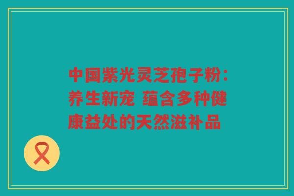 中国紫光灵芝孢子粉：养生新宠 蕴含多种健康益处的天然滋补品