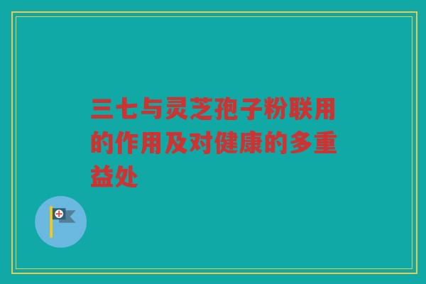 三七与灵芝孢子粉联用的作用及对健康的多重益处