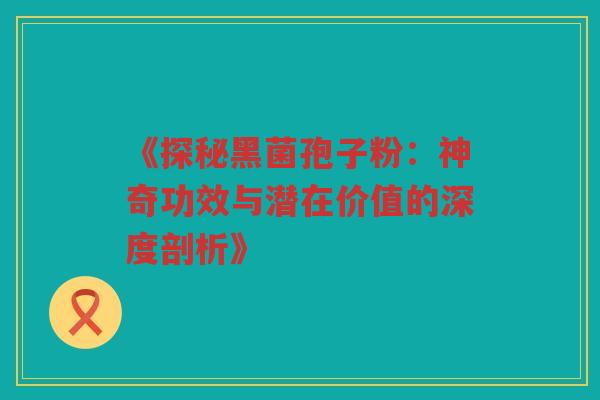 《探秘黑菌孢子粉：神奇功效与潜在价值的深度剖析》