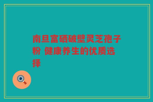 南旦富硒破壁灵芝孢子粉 健康养生的优质选择
