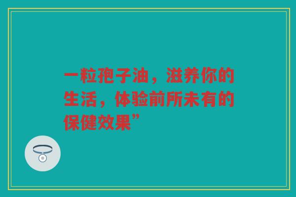 一粒孢子油，滋养你的生活，体验前所未有的保健效果”