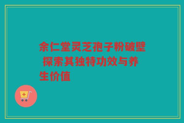 余仁堂灵芝孢子粉破壁 探索其独特功效与养生价值