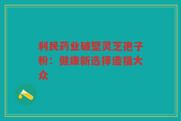 利民药业破壁灵芝孢子粉：健康新选择造福大众