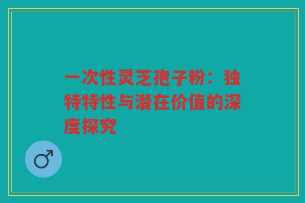 一次性灵芝孢子粉：独特特性与潜在价值的深度探究