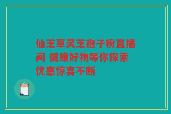 仙芝草灵芝孢子粉直播间 健康好物等你探索优惠惊喜不断