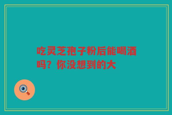 吃灵芝孢子粉后能喝酒吗？你没想到的大