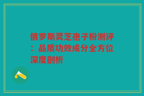 俄罗斯灵芝孢子粉测评：品质功效成分全方位深度剖析