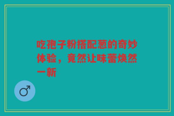 吃孢子粉搭配葱的奇妙体验,竟然让味蕾焕然一新 吃孢子粉搭配葱的奇妙体验,竟然让味蕾焕然一新