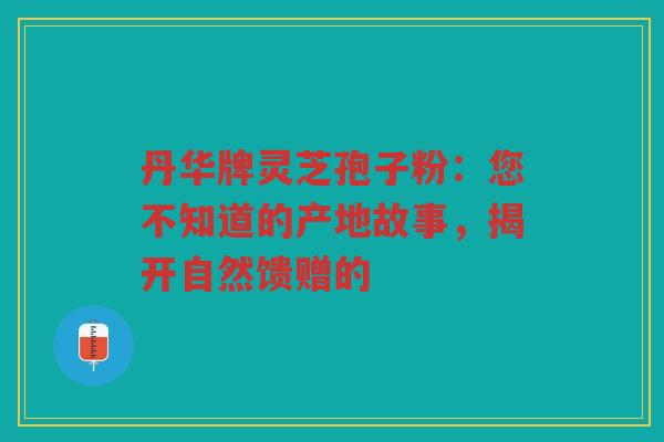 丹华牌灵芝孢子粉：您不知道的产地故事，揭开自然馈赠的