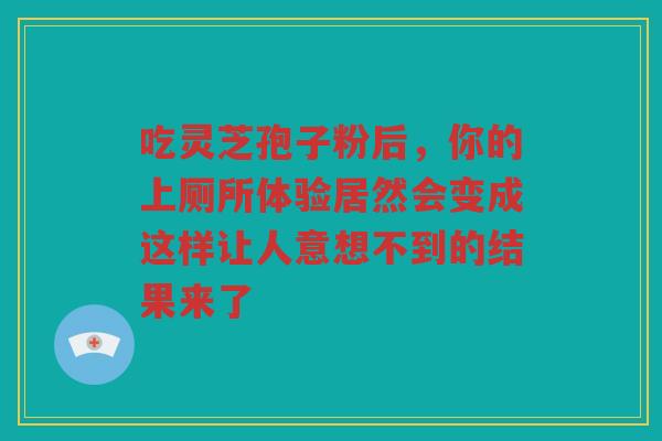 吃灵芝孢子粉后,你的上厕所体验居然会变成这样让人意想不到的结果来了 吃灵芝孢子粉后,你的上厕所体验居然会变成这样让人意想不到的结果来了