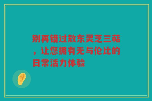 别再错过敖东灵芝三萜，让您拥有无与伦比的日常活力体验