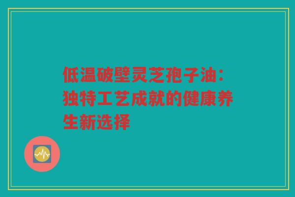 低温破壁灵芝孢子油：独特工艺成就的健康养生新选择