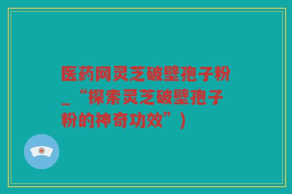 医药网灵芝破壁孢子粉_“探索灵芝破壁孢子粉的神奇功效”)