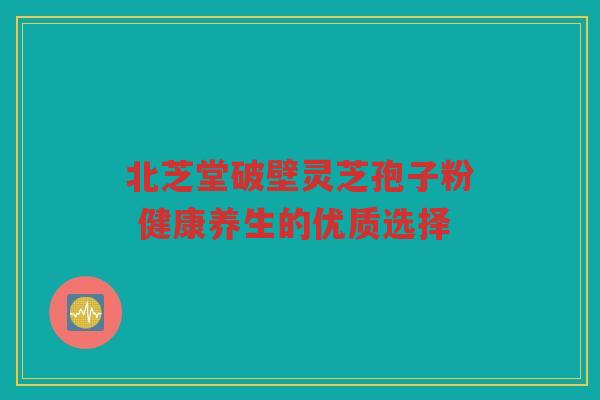 北芝堂破壁灵芝孢子粉 健康养生的优质选择