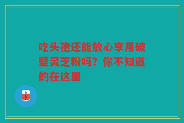 吃头孢还能放心享用破壁灵芝粉吗?你不知道的在这里 吃头孢还能放心享用破壁灵芝粉吗?你不知道的在这里