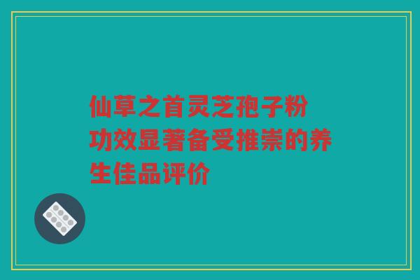 仙草之首灵芝孢子粉 功效显著备受推崇的养生佳品评价