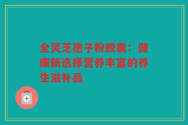 全灵芝孢子粉胶囊：健康新选择营养丰富的养生滋补品
