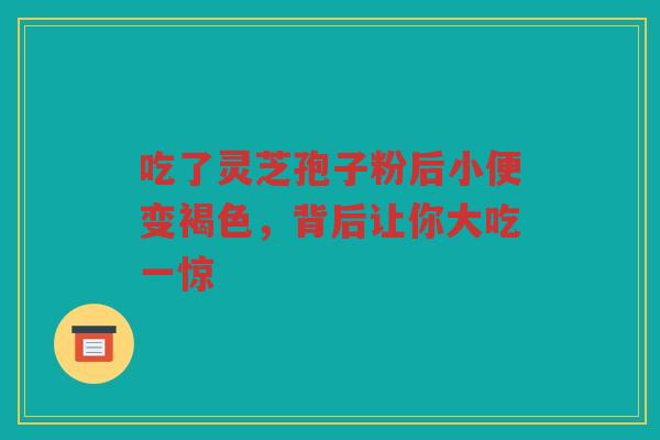 吃了灵芝孢子粉后小便变褐色，背后让你大吃一惊