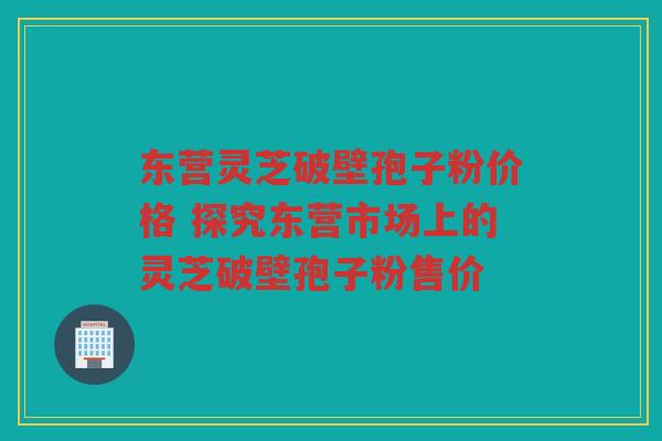 东营灵芝破壁孢子粉价格 探究东营市场上的灵芝破壁孢子粉售价