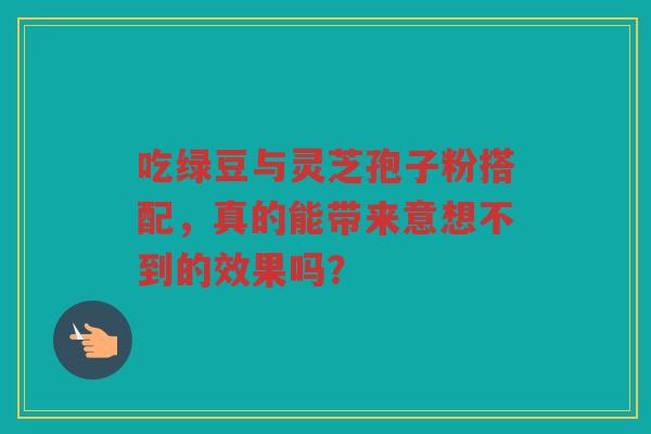 吃绿豆与灵芝孢子粉搭配，真的能带来意想不到的效果吗？