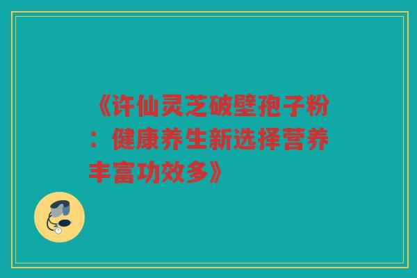 《许仙灵芝破壁孢子粉：健康养生新选择营养丰富功效多》