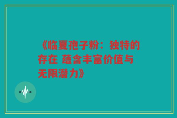 《临夏孢子粉：独特的存在 蕴含丰富价值与无限潜力》