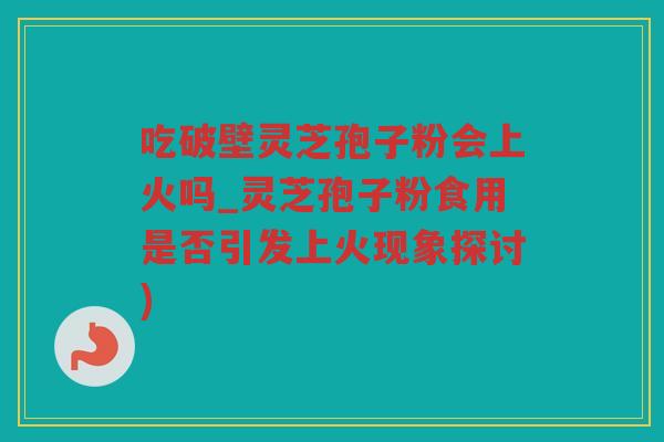吃破壁灵芝孢子粉会上火吗_灵芝孢子粉食用是否引发上火现象探讨)