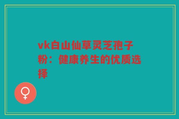 vk白山仙草灵芝孢子粉：健康养生的优质选择