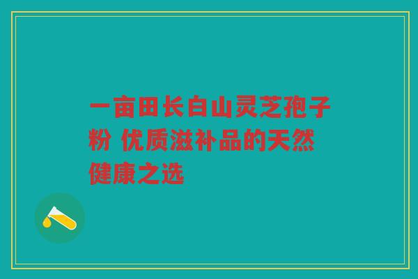 一亩田长白山灵芝孢子粉 优质滋补品的天然健康之选