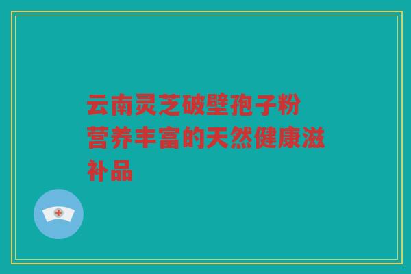 云南灵芝破壁孢子粉 营养丰富的天然健康滋补品