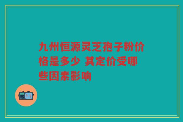 九州恒源灵芝孢子粉价格是多少 其定价受哪些因素影响
