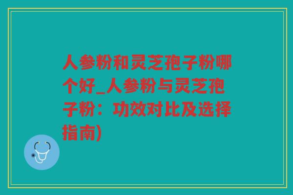 人参粉和灵芝孢子粉哪个好_人参粉与灵芝孢子粉：功效对比及选择指南)