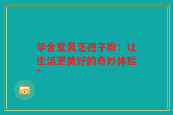 华合堂灵芝孢子粉：让生活更美好的奇妙体验”