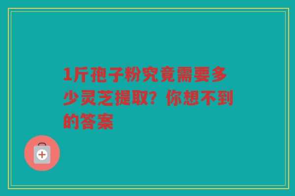1斤孢子粉究竟需要多少灵芝提取？你想不到的答案