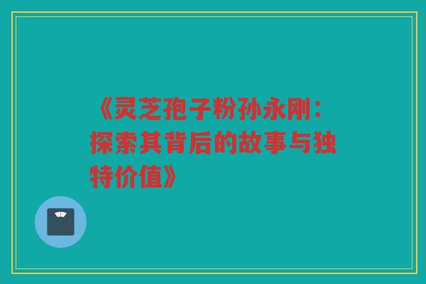 《灵芝孢子粉孙永刚：探索其背后的故事与独特价值》