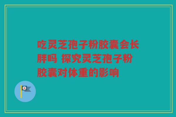 吃灵芝孢子粉胶囊会长胖吗 探究灵芝孢子粉胶囊对体重的影响