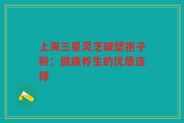 上海三星灵芝破壁孢子粉：健康养生的优质选择