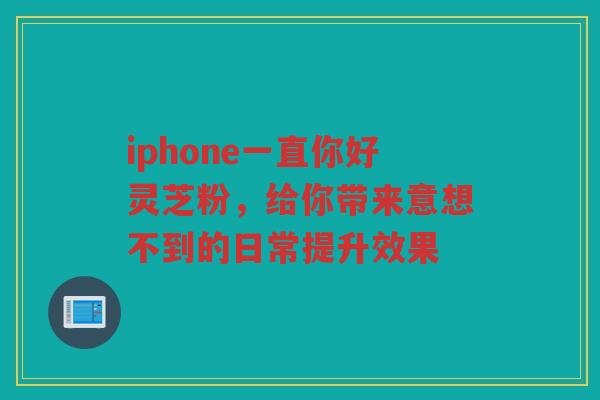 iphone一直你好灵芝粉，给你带来意想不到的日常提升效果