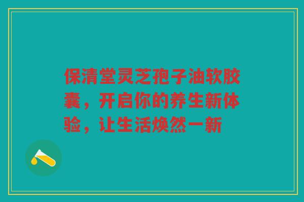 保清堂灵芝孢子油软胶囊，开启你的养生新体验，让生活焕然一新