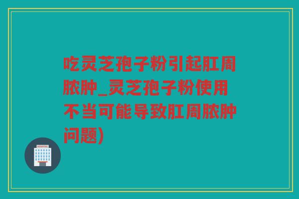 吃灵芝孢子粉引起肛周脓肿_灵芝孢子粉使用不当可能导致肛周脓肿问题)