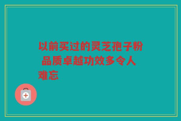 以前买过的灵芝孢子粉 品质卓越功效多令人难忘