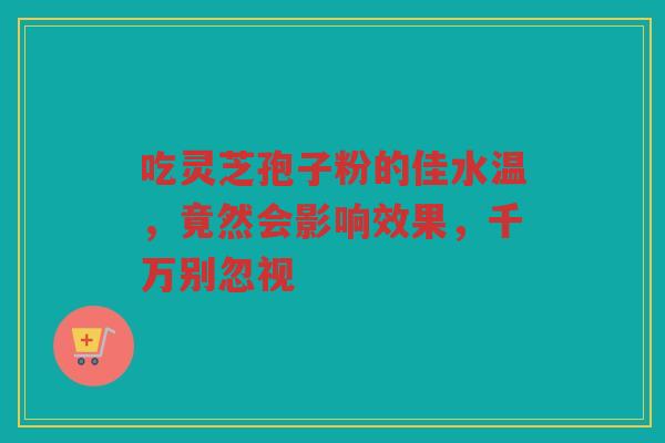吃灵芝孢子粉的佳水温，竟然会影响效果，千万别忽视