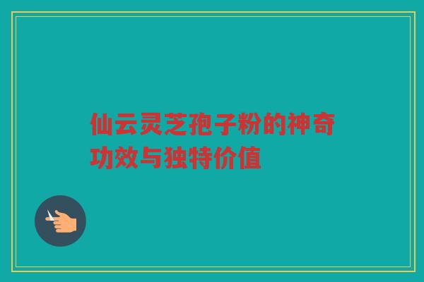 仙云灵芝孢子粉的神奇功效与独特价值