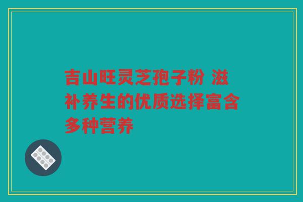 吉山旺灵芝孢子粉 滋补养生的优质选择富含多种营养
