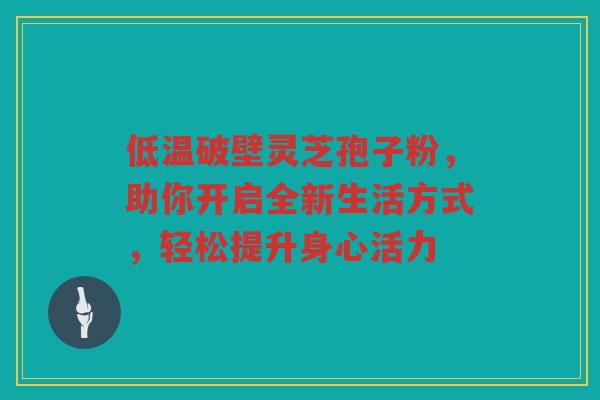 低温破壁灵芝孢子粉，助你开启全新生活方式，轻松提升身心活力