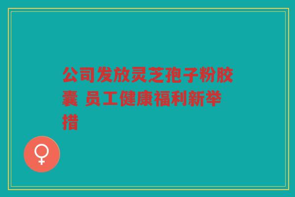 公司发放灵芝孢子粉胶囊 员工健康福利新举措