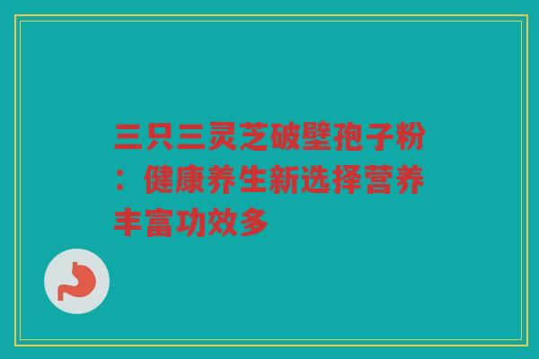 三只三灵芝破壁孢子粉：健康养生新选择营养丰富功效多