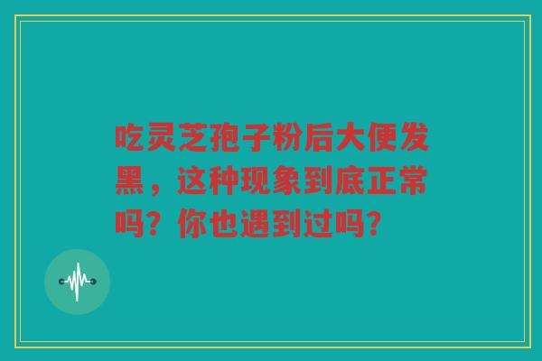 吃灵芝孢子粉后大便发黑，这种现象到底正常吗？你也遇到过吗？