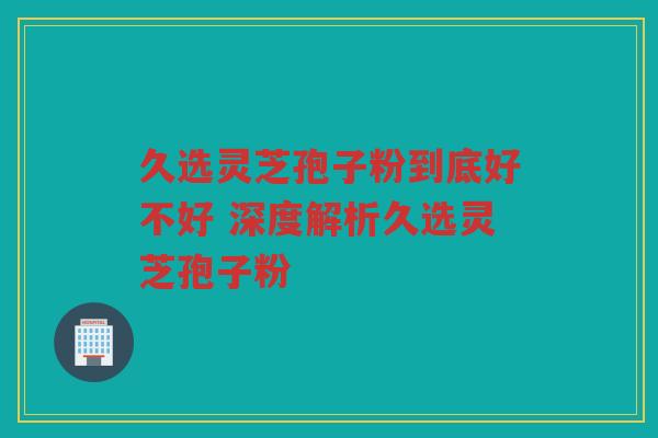 久选灵芝孢子粉到底好不好 深度解析久选灵芝孢子粉